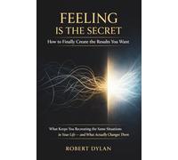 Feeling Is the Secret: How to Finally Create the Results You Want: What Keeps You Recreating the Same Situations in Your Life and What Actually Changes Them