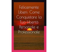 Felicemente Liberi: Come Conquistare la Tua Libertà Personale e Professionale: Riflessioni, esercizi e storie per vivere secondo i tuoi valori.