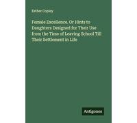 Female Excellence. Or Hints to Daughters Designed for Their Use from the Time of Leaving School Till Their Settlement in Life