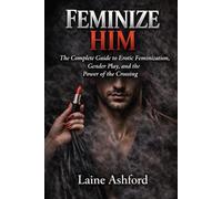 FEMINIZE HIM: The Complete Guide to Erotic Feminization, Gender Play, and the Power of the Crossing