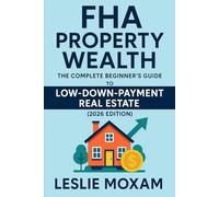 FHA Property Wealth: The Complete Beginner’s Guide to Low-Down-Payment Real Estate (2026 Edition): A Step-by-Step Guide to Buying Your First Property with Minimal Upfront Cash