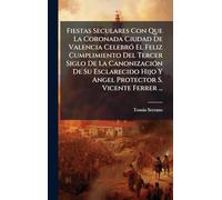 Fiestas Seculares Con Que La Coronada Ciudad De Valencia CelebrÃ3 El Feliz Cumplimiento Del Tercer Siglo De La CanonizaciÃ3n De Su Esclarecido Hijo Y Angel Protector S. Vicente Ferrer ...