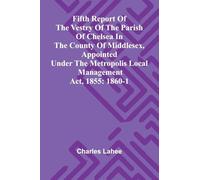 Fifth Report of the Vestry of the Parish of Chelsea in the County of Middlesex, Appointed Under the Metropolis Local Management Act, 1855: 1860-1