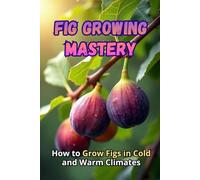 Fig Growing Mastery: The Complete Guide to Growing Figs in Cold and Warm Climates: Secrets to High Yields and Healthy Plants