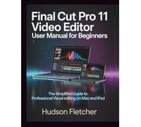 Final Cut Pro 11 Video Editor User Manual for Beginners: The Simplified Guide to Professional Visual Editing on Mac and iPad