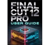 Final Cut Pro 12 User Guide: Transform Raw Footage into Cinematic Stories with Speed and Confidence