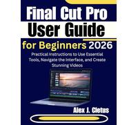 Final Cut Pro User Guide for Beginners 2026: Practical Instructions to Use Essential Tools, Navigate the Interface, and Create Stunning Videos