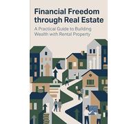 Financial Freedom through Real Estate: A Practical Guide to Building Wealth with Rental Property