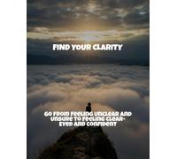 Find Your Clarity: Go From Feeling Unclear And Unsure To Feeling Clear-Eyed And Confident