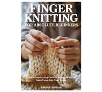 FINGER KNITTING FOR ABSOLUTE BEGINNERS: A Clear Step-by-Step Guide to Making Beautiful Knits Using Only Your Hands