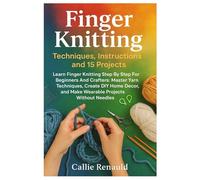 Finger Knitting: Techniques, Instructions And 15 Projects: Learn Finger Knitting Step By Step For Beginners And Crafters: Master Yarn Techniques, ... And Make Wearable Projects Without Needles