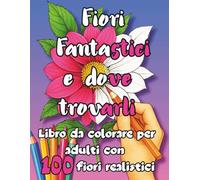 Fiori Fantastici e dove trovarli: Libro da colorare per adulti con 100 fiori realistici- Bellissimi fiori anti-stress da colorare per rilassarsi e ... e tanto altro