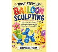 FIRST STEPS IN BALLOON SCULPTING: A Beginner’s Guide to Twisting, Shaping, and Creating Fun Party Animals, Decorations, and Gifts