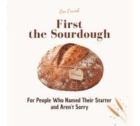 First the Sourdough - For People Who Named Their Starter and Aren't Sorry: Funny gift book for sourdough bakers, bread obsessives, and everyone who has rearranged their w round a bulk fermentation