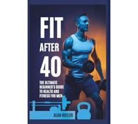 Fit After 40: The Ultimate Beginner’s Guide to Health and Fitness for Men