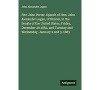 Fitz-John Porter. Speech of Hon. John Alexander Logan, of Illinois, in the Senate of the United States, Friday, December 29,1882, and Tuesday and Wednesday, January 2 and 3, 1883
