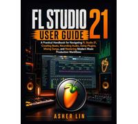 FL STUDIO 21 USER GUIDE: A Practical Handbook for Navigating FL Studio 21, Creating Beats, Recording Audio, Using Plugins, Mixing Songs, and Mastering Modern Music Production Workflows