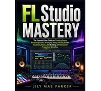 FL Studio Mastery: The Essential User Guide to Creating Beats, Recording Audio, Arranging Songs, Mixing Tracks, Mastering Music, and Building a Professional Production Workflow.
