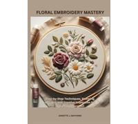 FLORAL EMBROIDERY MASTERY: Step-by-Step Techniques, Stunning Designs, and Creative Inspiration for Handmade Floral Art