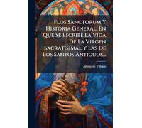 Flos Sanctorum Y Historia General, En Que Se Escribe La Vida De La Virgen Sacratisima... Y Las De Los Santos Antiguos...
