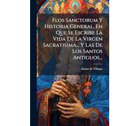 Flos Sanctorum Y Historia General, En Que Se Escribe La Vida De La Virgen Sacratisima... Y Las De Los Santos Antiguos...