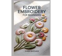 FLOWER EMBRIODERY FOR BEGINNERS: A Technical Guide to Botanical Stitch Mechanics, Realistic Shading, and Floral Texture for Creating Professional Grade 3D Nature Art and Modern Needlework Designs