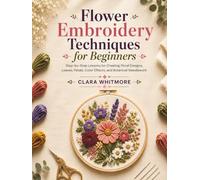 Flower Embroidery Techniques for Beginners: Step-by-Step Lessons for Creating Floral Designs, Leaves, Petals, Color Effects, and Botanical Needlework