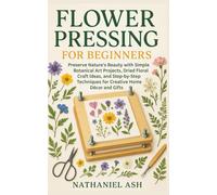 Flower Pressing for Beginners: Preserve Nature’s Beauty with Simple Botanical Art Projects, Dried Floral Craft Ideas, and Step-by-Step Techniques for Creative Home Décor and Gifts