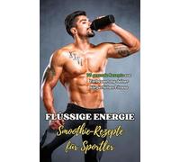 Flüssige Energie : Smoothie-Rezepte für Sportler: 70 gesunde Rezepte zur Verbesserung deiner körperlichen Fitness