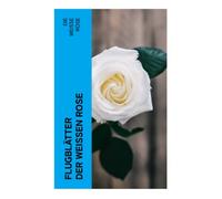 Flugblätter der Weißen Rose: Flugblätter von Hans und Sophie Scholl, Alexander Schmorell, Willi Graf, Christoph Probst, Dr. Kurt Huber