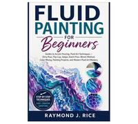 FLUID PAINTING FOR BEGINNERS: Guides to Acrylic Pouring, Fluid Art Techniques - Dirty Pour, Flip Cup, Swipe, Dutch Pour, Bloom Method, Color Mixing, Painting Projects, and Modern Fluid Art Mastery