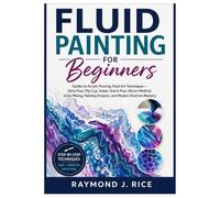 FLUID PAINTING FOR BEGINNERS: Guides to Acrylic Pouring, Fluid Art Techniques - Dirty Pour, Flip Cup, Swipe, Dutch Pour, Bloom Method, Color Mixing, Painting Projects, and Modern Fluid Art Mastery