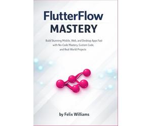FlutterFlow mastery: Build Stunning Mobile, Web, and Desktop Apps Fast with No-Code Mastery, Custom Code, and Real-World Projects