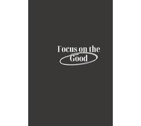 Focus on the Good: Focus on What Matters, Stay Positive, and Create the Life You Desire
