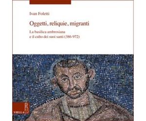 Foletti,Ivan. - Oggetti, reliquie, migranti. La basilica ambrosiana e il culto d