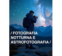FOTOGRAFIA NOTTURNA E ASTROFOTOGRAFIA: Una Guida Pratica Per Catturare La Magia Del Cielo Notturno