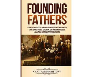Founding Fathers: A Captivating Guide to Benjamin Franklin, George Washington, John Adams, Thomas Jefferson, John Jay, James Madison, Alexander Hamilton, and James Monroe