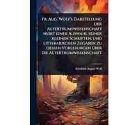 Fr. Aug. Wolf's Darstellung der Alterthumswissenschaft nebst einer Auswahl seiner kleinen Schriften; und litterarischen Zugaben zu dessen Vorlesungen Ã1/4ber die Alterthumwissenschaft