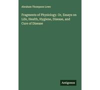 Fragments of Physiology. Or, Essays on Life, Health, Hygiene, Disease, and Cure of Disease