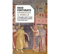 Francesco il ribelle. Il linguaggio, i gesti e i luoghi di un uomo che ha segnato il corso della storia