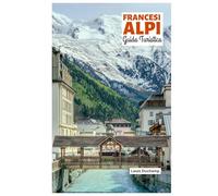 Francesi Alpi Guida Turistica: Attrazioni per regione, avventure alpine, gastronomia ed escursioni giornaliere con itinerari pratici