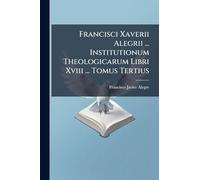 Francisci Xaverii Alegrii ... Institutionum Theologicarum Libri Xviii ... Tomus Tertius