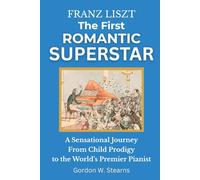 Franz Liszt The First Romantic Superstar: A Sensational Journey From Child Prodigy to the World’s Premier Pianist