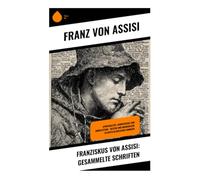 Franziskus von Assisi: Gesammelte Schriften: Spiritualität, Armutsideal und Umweltethik - Mystik und Bruderliebe im mittelalterlichen Umbrien