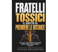FRATELLI TOSSICI. Il diritto di prendere le distanze: Come gestire i rapporti difficili tra fratelli adulti, mettere confini e prendere le distanze senza colpa