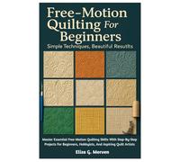 Free-Motion Quilting For Beginners: Simple Techniques, Beautiful Results: Master Essential Free-Motion Quilting Skills With Step-By-Step Projects For Beginners, Hobbyists, And Aspiring Quilt Artists