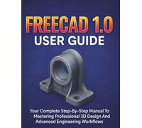 Freecad 1.0 User Guide: Your Complete Step-By-Step Manual To Mastering Professional 3D Design And Advanced Engineering Workflows