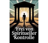 Frei von spiritueller Kontrolle: Manipulation erkennen, seelische Abhängigkeit lösen, innere Freiheit finden und selbstbestimmt glauben und leben