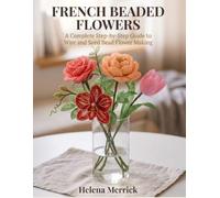 French Beaded Flowers: A Complete Step-by-Step Guide to Wire and Seed Bead Flower Making, in Full Color from First Petals to Showcase Arrangements