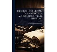 Friedrich der Große, Geschildert als Mensch, Regent und Feldherr.